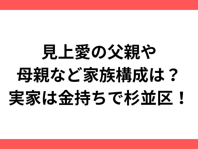 見上愛の父親や母親など家族構成は？実家は金持ちで杉並区！