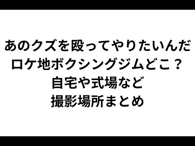 あのクズを殴ってやりたいんだロケ地ボクシングジムどこ？自宅や式場など撮影場所まとめ