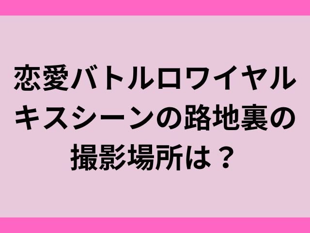 恋愛バトルロワイヤルキスシーンの路地裏の撮影場所は？