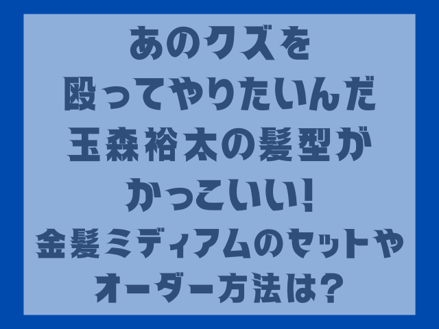 あのクズを殴ってやりたいんだ玉森裕太の髪型がかっこいい！金髪ミディアムのセットやオーダー方法は？