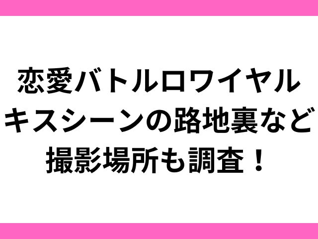 恋愛バトルロワイヤルキスシーンの路地裏など撮影場所も調査！