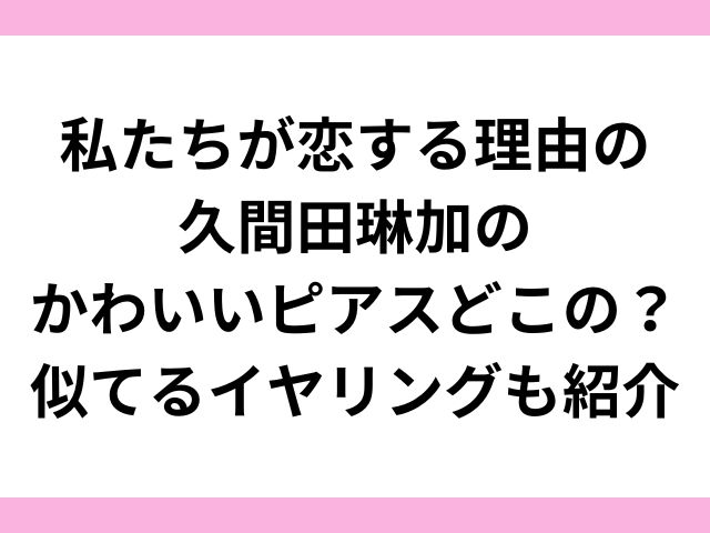 私たちが恋する理由の久間田琳加のかわいいピアスどこの？似てるイヤリングも紹介